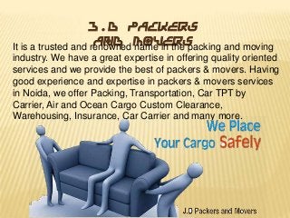 J.D Packers
and Movers
It is a trusted and renowned name in the packing and moving
industry. We have a great expertise in offering quality oriented
services and we provide the best of packers & movers. Having
good experience and expertise in packers & movers services
in Noida, we offer Packing, Transportation, Car TPT by
Carrier, Air and Ocean Cargo Custom Clearance,
Warehousing, Insurance, Car Carrier and many more.

 