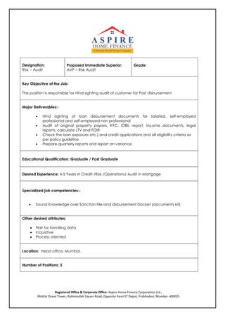 Designation:
Risk - Audit
Proposed Immediate Superior:
AVP – Risk Audit
Grade:
Key Objective of the Job:
The position is responsible for Hind sighting audit of customer for Post disbursement
Major Deliverables:-
 Hind sighting of loan disbursement documents for salaried, self-employed
professional and self-employed non professional
 Audit of original property papers, KYC, CIBIL report, income documents, legal
reports, calculate LTV and FOIR
 Check the loan exposure etc.) and credit applications and all eligibility criteria as
per policy guideline
 Prepare quarterly reports and report on variance
Educational Qualification: Graduate / Post Graduate
Desired Experience: 4-5 Years in Credit /Risk /Operations/ Audit in Mortgage
Specialized job competencies:-
 Sound Knowledge over Sanction File and disbursement Docket (documents kit)
Other desired attributes:
 Flair for handling data
 Inquisitive
 Process oriented
Location: Head office, Mumbai.
Number of Positions: 5
Registered Office & Corporate Office: Aspire Home Finance Corporation Ltd.,
Motilal Oswal Tower, Rahimtullah Sayani Road, Opposite Parel ST Depot, Prabhadevi, Mumbai- 400025
 