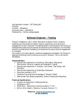 Job requisition number – SE Testing 001
Full time
Location – Bangalore
Document date – 09/06/2015
Reviewed by – Sirisha Lakkapragada
Software Engineer – Testing
Ramyam Intelligence Lab is a Next Generation Analytics Driven company,
enabling service providers to deliver superior experiences and continuous
engagement to their customers. Processing billions of transactions from variety of
heterogeneous data sources internal and external to the enterprise, our innovative
solution uses behavioral modeling to revolutionize the way customer engagement
is managed.
Our mission is to help organize, customer engagement worldwide. Our Product is
deployed and being tried by leading ecommerce, Retailers, Telco’s and Banks
Worldwide.
Responsibilities
 Should have experience in Functional, Automation, Regression,
Performance, Security, Usability and Integration Testing.
 Should have experience in Test plan, Test Cases, Test scripts, and
Execution.
 Should have experience in Automation framework.
 Should be certified in QTP.
 Preferred if have Domain Knowledge in Telecom, Retail.
 Well-versed Test Report preparation, Defect Tracking and Reporting.
Preferred Qualifications
 2-4years of experience in testing preferred
 Certificate in QTP
 B.E/B.Tech – Electronics & Communications, IT, CS
 MCA or M.Sc (Math’s, Statistics, Computer Science, IT)
Reach us: career@ramyamlab.com
+91 80 67269272
 