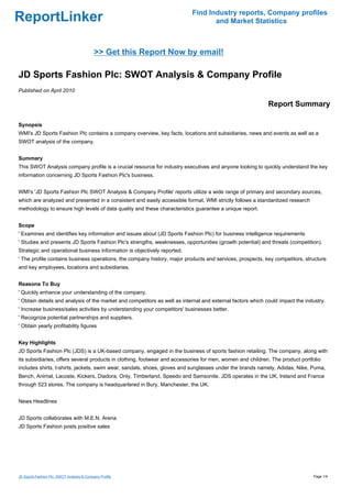 Find Industry reports, Company profiles
ReportLinker                                                                      and Market Statistics



                                            >> Get this Report Now by email!

JD Sports Fashion Plc: SWOT Analysis & Company Profile
Published on April 2010

                                                                                                            Report Summary

Synopsis
WMI's JD Sports Fashion Plc contains a company overview, key facts, locations and subsidiaries, news and events as well as a
SWOT analysis of the company.


Summary
This SWOT Analysis company profile is a crucial resource for industry executives and anyone looking to quickly understand the key
information concerning JD Sports Fashion Plc's business.


WMI's 'JD Sports Fashion Plc SWOT Analysis & Company Profile' reports utilize a wide range of primary and secondary sources,
which are analyzed and presented in a consistent and easily accessible format. WMI strictly follows a standardized research
methodology to ensure high levels of data quality and these characteristics guarantee a unique report.


Scope
' Examines and identifies key information and issues about (JD Sports Fashion Plc) for business intelligence requirements
' Studies and presents JD Sports Fashion Plc's strengths, weaknesses, opportunities (growth potential) and threats (competition).
Strategic and operational business information is objectively reported.
' The profile contains business operations, the company history, major products and services, prospects, key competitors, structure
and key employees, locations and subsidiaries.


Reasons To Buy
' Quickly enhance your understanding of the company.
' Obtain details and analysis of the market and competitors as well as internal and external factors which could impact the industry.
' Increase business/sales activities by understanding your competitors' businesses better.
' Recognize potential partnerships and suppliers.
' Obtain yearly profitability figures


Key Highlights
JD Sports Fashion Plc (JDS) is a UK-based company, engaged in the business of sports fashion retailing. The company, along with
its subsidiaries, offers several products in clothing, footwear and accessories for men, women and children. The product portfolio
includes shirts, t-shirts, jackets, swim wear, sandals, shoes, gloves and sunglasses under the brands namely, Adidas, Nike, Puma,
Bench, Animal, Lacoste, Kickers, Diadora, Only, Timberland, Speedo and Samsonite. JDS operates in the UK, Ireland and France
through 523 stores. The company is headquartered in Bury, Manchester, the UK.


News Headlines


JD Sports collaborates with M.E.N. Arena
JD Sports Fashion posts positive sales




JD Sports Fashion Plc: SWOT Analysis & Company Profile                                                                         Page 1/4
 