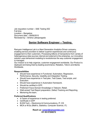 Job requisition number – SSE Testing 002
Full time
Location – Bangalore
Document date – 09/06/2015
Reviewed by – Sirisha Lakkapragada
Senior Software Engineer – Testing
Ramyam Intelligence Lab is a Next Generation Analytics Driven company,
enabling service providers to deliver superior experiences and continuous
engagement to their customers. Processing billions of transactions from variety of
heterogeneous data sources internal and external to the enterprise, our innovative
solution uses behavioral modeling to revolutionize the way customer engagement
is managed.
Our mission is to help organize, customer engagement worldwide. Our Product is
deployed and being tried by leading ecommerce, Retailers, Telco’s and Banks
Worldwide.
Responsibilities
 Should have experience in Functional, Automation, Regression,
Performance, Security, Usability and Integration Testing.
 Should have experience in Test plan, Test Cases, Test scripts, and
Execution.
 Should have experience in Automation framework.
 Should be certified in QTP.
 Preferred if have Domain Knowledge in Telecom, Retail.
 Well-versed Test Report preparation, Defect Tracking and Reporting.
 Mentoring the team.
Preferred Qualifications
 4-7years of experience in testing preferred
 Certificate in QTP
 B.E/B.Tech – Electronics & Communications, IT, CS
 MCA or M.Sc (Math’s, Statistics, Computer Science, IT)
Reach us: career@ramyamlab.com
+91 80 67269272
 