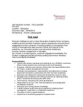 Job requisition number – Test Lead 008
Full time
Location – Bangalore
Document date – 09/06/2015
Reviewed by – Sirisha Lakkapragada
Test Lead
Ramyam Intelligence Lab is a Next Generation Analytics Driven company,
enabling service providers to deliver superior experiences and continuous
engagement to their customers. Processing billions of transactions from
variety of heterogeneous data sources internal and external to the
enterprise, our innovative solution uses behavioral modeling to
the way customer engagement is managed.
Our mission is to help organize, customer engagement worldwide. Our
Product is deployed and being tried by leading ecommerce, Retailers,
Telco’s and Banks Worldwide.
Responsibilities
 Familiar with industry standards and certification (e.g. ISO9000), and drives
efforts to bring products into conformance with such standards.
 Evaluates, maintains and improves testing roles and responsibilities within
the Project / product development life cycle.
 Facilitates the development, implementation and adherence of testing
department standards in partnership with other test team leadership.
 Evaluates and implements training and development needs for team.
 Manages team compliance with existing measures for reporting testing
efforts. Coordinate all testing tasks within team.
 Team training, mentoring and career development.
 Responsible for all Test, Test Tools Development and configuration
management activities.
 Strong QA and Testing industry knowledge.
 In depth software quality assurance experience including proven
management, supervisory, or leadership experience.
 The ability to work to agreed deadlines.
 Experience of coordinating people to complete tasks
 