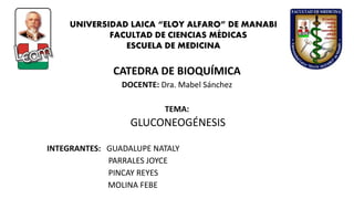 CATEDRA DE BIOQUÍMICA
DOCENTE: Dra. Mabel Sánchez
TEMA:
GLUCONEOGÉNESIS
INTEGRANTES: GUADALUPE NATALY
PARRALES JOYCE
PINCAY REYES
MOLINA FEBE
UNIVERSIDAD LAICA “ELOY ALFARO” DE MANABI
FACULTAD DE CIENCIAS MÉDICAS
ESCUELA DE MEDICINA
 
