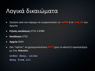 Λογικά δικαιώματα
 Ζητήστε από τον πάροχο να ενεργοποιήσει το suPHP ή το mod_itk του 
 Apache
 Ριζικός κατάλογος 0755 ή 0700
 Κατάλογοι 0755
 Αρχεία 0644
 Εάν “πρέπει” να χρησιμοποιήσετε 0777 (μην το κάνετε!) προστατέψτε 
 με ένα .htaccess:
 order deny, allow
 deny from all
 