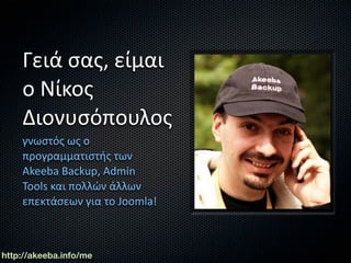 Γειά σας, είμαι 
    ο Νίκος 
    Διονυσόπουλος
    γνωστός ως ο 
    προγραμματιστής των 
    Akeeba Backup, Admin 
    Tools και πολλών άλλων 
    επεκτάσεων για το Joomla!



http://akeeba.info/me
 