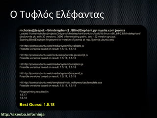 Ο Τυφλός Ελέφαντας
          nicholas@teapot:~/blindelephant$ ./BlindElephant.py mysite.com joomla
          Loaded /home/nicholas/projects/3rdparty/blindelephant/trunk/src/build/lib.linux-x86_64-2.6/blindelephant/
          dbs/joomla.pkl with 33 versions, 3696 differentiating paths, and 122 version groups.
          Starting BlindElephant fingerprint for version of joomla at http://joomla.ubuntu.web

          Hit http://joomla.ubuntu.web/media/system/js/validate.js
          Possible versions based on result: 1.5.17, 1.5.18

          Hit http://joomla.ubuntu.web/includes/js/joomla.javascript.js
          Possible versions based on result: 1.5.17, 1.5.18

          Hit http://joomla.ubuntu.web/media/system/js/caption.js
          Possible versions based on result: 1.5.17, 1.5.18

          Hit http://joomla.ubuntu.web/media/system/js/openid.js
          Possible versions based on result: 1.5.17, 1.5.18

          Hit http://joomla.ubuntu.web/templates/rhuk_milkyway/css/template.css
          Possible versions based on result: 1.5.17, 1.5.18

          Fingerprinting resulted in:
          1.5.17
          1.5.18

          Best Guess: 1.5.18

http://akeeba.info/ninja
 
