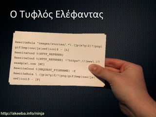 Ο Τυφλός Ελέφαντας

        RewriteRule ^ima
                         ges/stories/.*.
                                         (jp(e?g|2)?|png|
       gif|bmp|css|js|s
                        wf|ico)$ - [L]
       RewriteCond %{HT
                        TP_REFERER} .
       RewriteCond %{HT
                        TP_REFERER} !^ht
                                         tps?://(www.)?
       example.com [NC]
      RewriteCond %{RE
                       QUEST_FILENAME}
                                        -f
      RewriteRule .(j
                       p(e?g|2)?|png|gi
                                        f|bmp|css|js|
      swf|ico)$ - [F]




http://akeeba.info/ninja
 