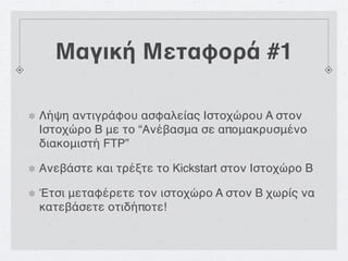 Μαγική Μεταφορά #1

Λήψη αντιγράφου ασφαλείας Ιστοχώρου A στον
Ιστοχώρο B με το “Ανέβασμα σε απομακρυσμένο
διακομιστή FTP”

Ανεβάστε και τρέξτε το Kickstart στον Ιστοχώρο B

Έτσι μεταφέρετε τον ιστοχώρο A στον B χωρίς να
κατεβάσετε οτιδήποτε!
 