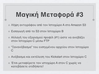 Μαγική Μεταφορά #3
Λήψη αντιγράφου από τον Ιστοχώρο A στο Amazon S3

Εισαγωγή από το S3 στον Ιστοχώρο B

Αλλαγή του εξορισμού προφίλ (#1) ώστε να ανεβάζει
στον Ιστοχώρο C μέσω FTP

“Ξανανέβασμα” του εισηγμένου αρχείου στον Ιστοχώρο
C

Ανέβασμα και εκτέλεση του Kickstart στον Ιστοχώρο C

Έτσι μεταφέρετε τον ιστοχώρο A στον C χωρίς να
κατεβάσετε οτιδήποτε!
 