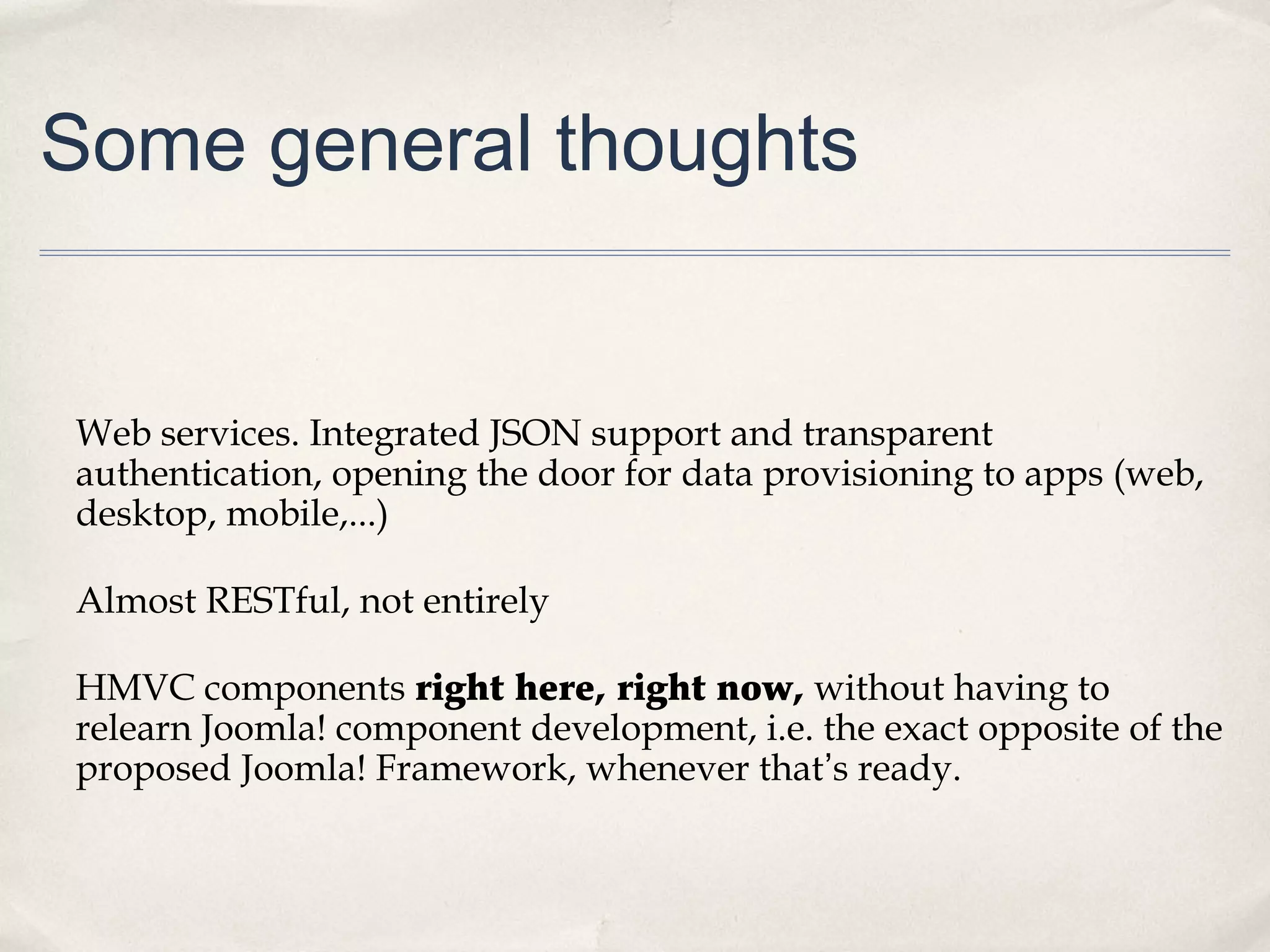 Some general thoughts
Web services. Integrated JSON support and transparent
authentication, opening the door for data provisioning to apps (web,
desktop, mobile,...)
Almost RESTful, not entirely
HMVC components right here, right now, without having to
relearn Joomla! component development, i.e. the exact opposite of the
proposed Joomla! Framework, whenever that’s ready.
 