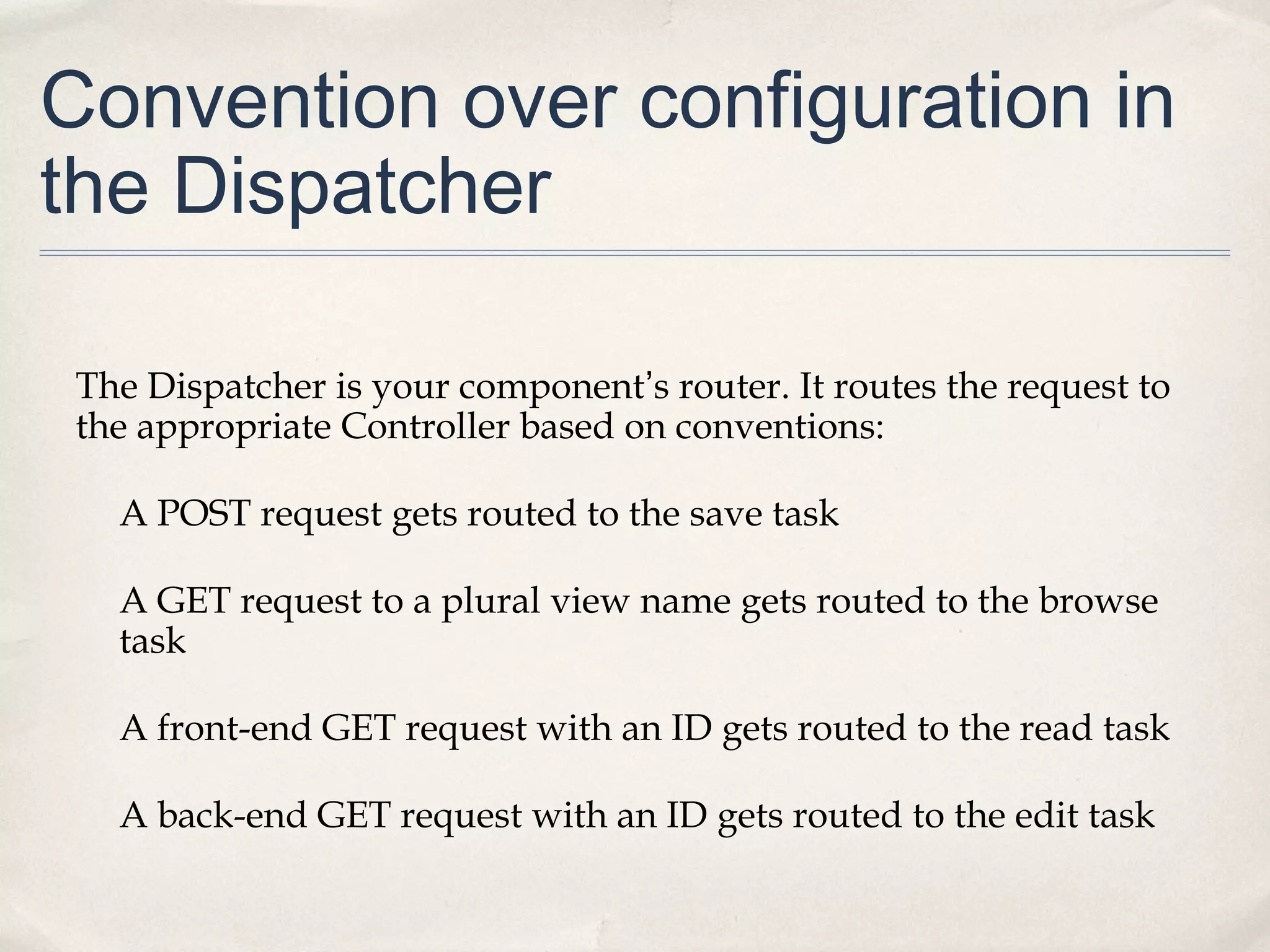 Convention over configuration in
the Dispatcher
The Dispatcher is your component’s router. It routes the request to
the appropriate Controller based on conventions:
A POST request gets routed to the save task
A GET request to a plural view name gets routed to the browse
task
A front-end GET request with an ID gets routed to the read task
A back-end GET request with an ID gets routed to the edit task
 