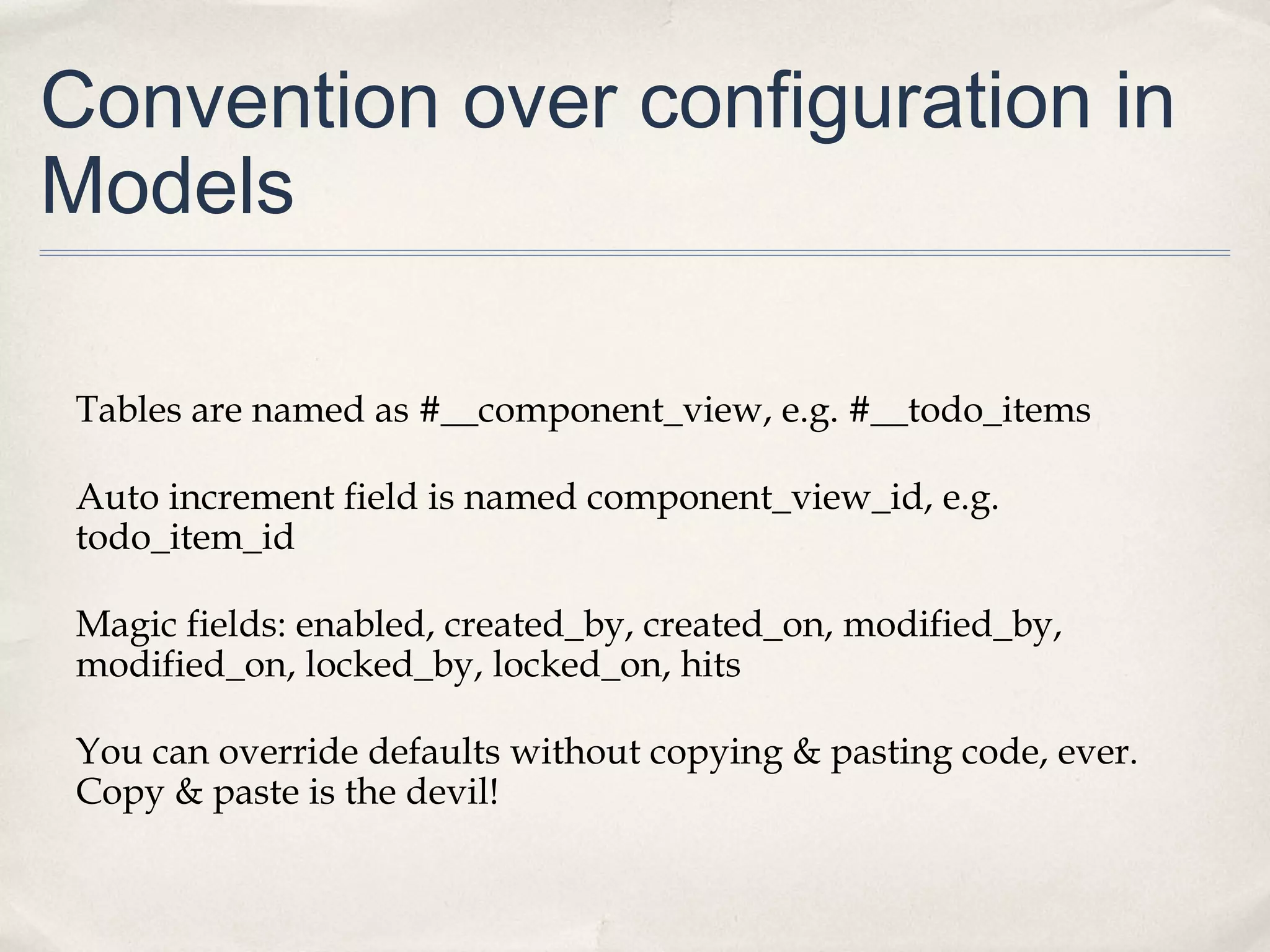 Convention over configuration in
Models
Tables are named as #__component_view, e.g. #__todo_items
Auto increment field is named component_view_id, e.g.
todo_item_id
Magic fields: enabled, created_by, created_on, modified_by,
modified_on, locked_by, locked_on, hits
You can override defaults without copying & pasting code, ever.
Copy & paste is the devil!
 