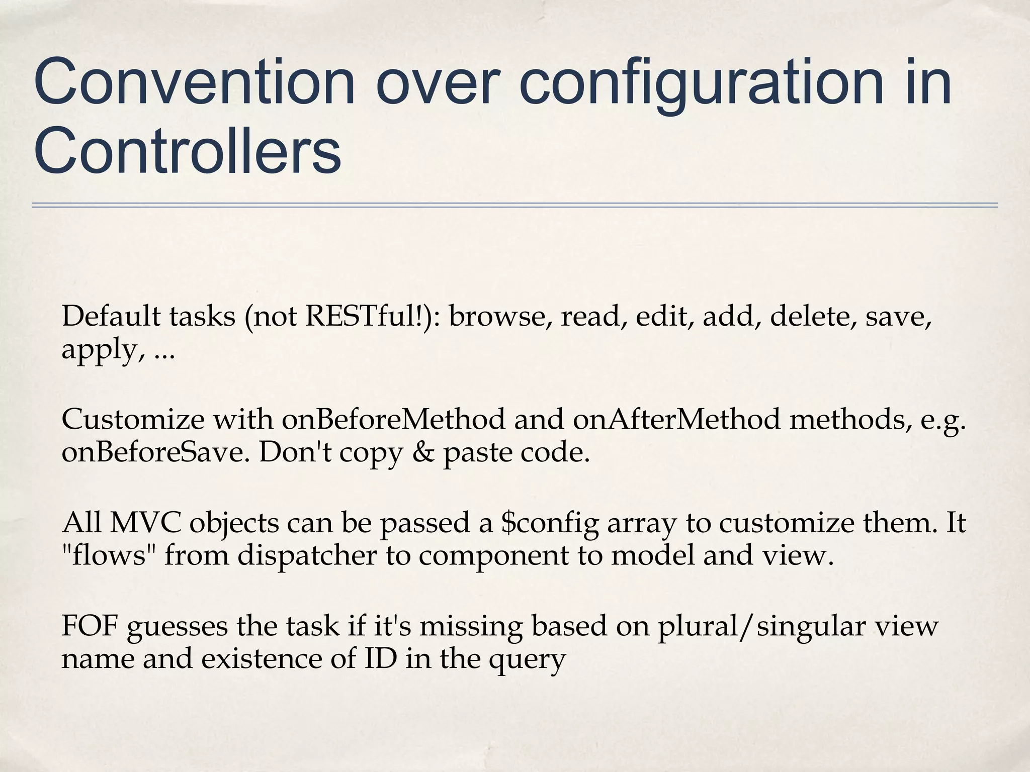 Convention over configuration in
Controllers
Default tasks (not RESTful!): browse, read, edit, add, delete, save,
apply, ...
Customize with onBeforeMethod and onAfterMethod methods, e.g.
onBeforeSave. Don't copy & paste code.
All MVC objects can be passed a $config array to customize them. It
"flows" from dispatcher to component to model and view.
FOF guesses the task if it's missing based on plural/singular view
name and existence of ID in the query
 
