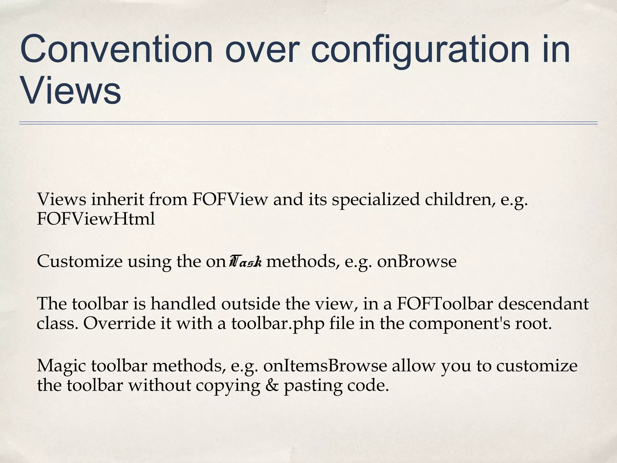 Convention over configuration in
Views
Views inherit from FOFView and its specialized children, e.g.
FOFViewHtml
Customize using the onTask methods, e.g. onBrowse
The toolbar is handled outside the view, in a FOFToolbar descendant
class. Override it with a toolbar.php file in the component's root.
Magic toolbar methods, e.g. onItemsBrowse allow you to customize
the toolbar without copying & pasting code.
 