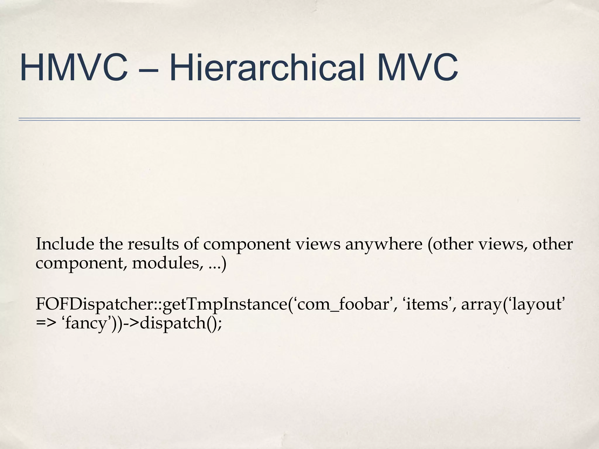 HMVC – Hierarchical MVC
Include the results of component views anywhere (other views, other
component, modules, ...)
FOFDispatcher::getTmpInstance(‘com_foobar’, ‘items’, array(‘layout’
=> ‘fancy’))->dispatch();
 