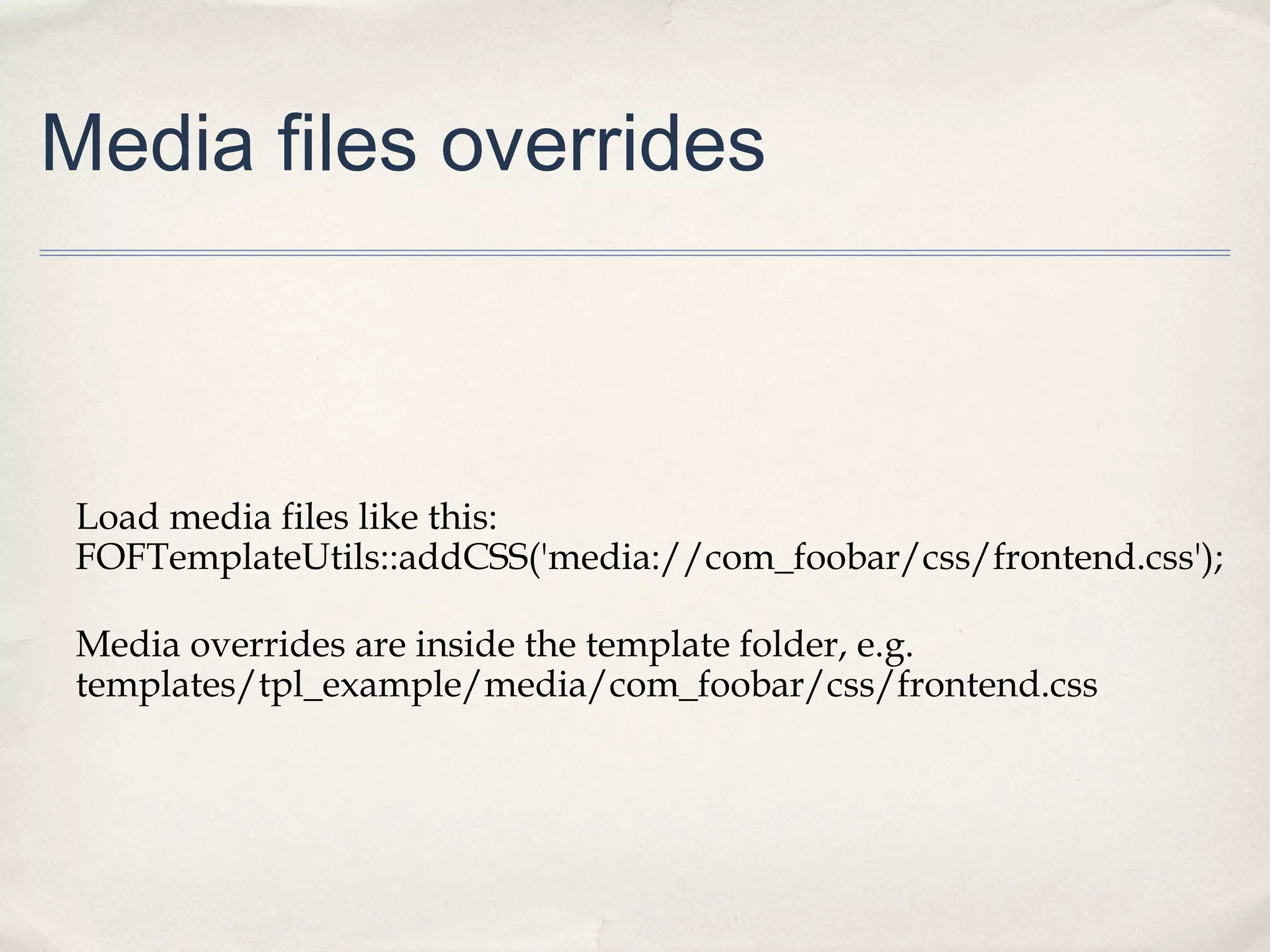 Media files overrides
Load media files like this:
FOFTemplateUtils::addCSS('media://com_foobar/css/frontend.css');
Media overrides are inside the template folder, e.g.
templates/tpl_example/media/com_foobar/css/frontend.css
 