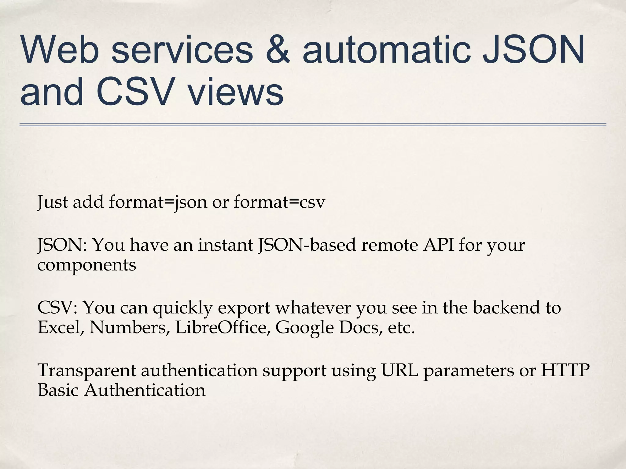 Web services & automatic JSON
and CSV views
Just add format=json or format=csv
JSON: You have an instant JSON-based remote API for your
components
CSV: You can quickly export whatever you see in the backend to
Excel, Numbers, LibreOffice, Google Docs, etc.
Transparent authentication support using URL parameters or HTTP
Basic Authentication
 