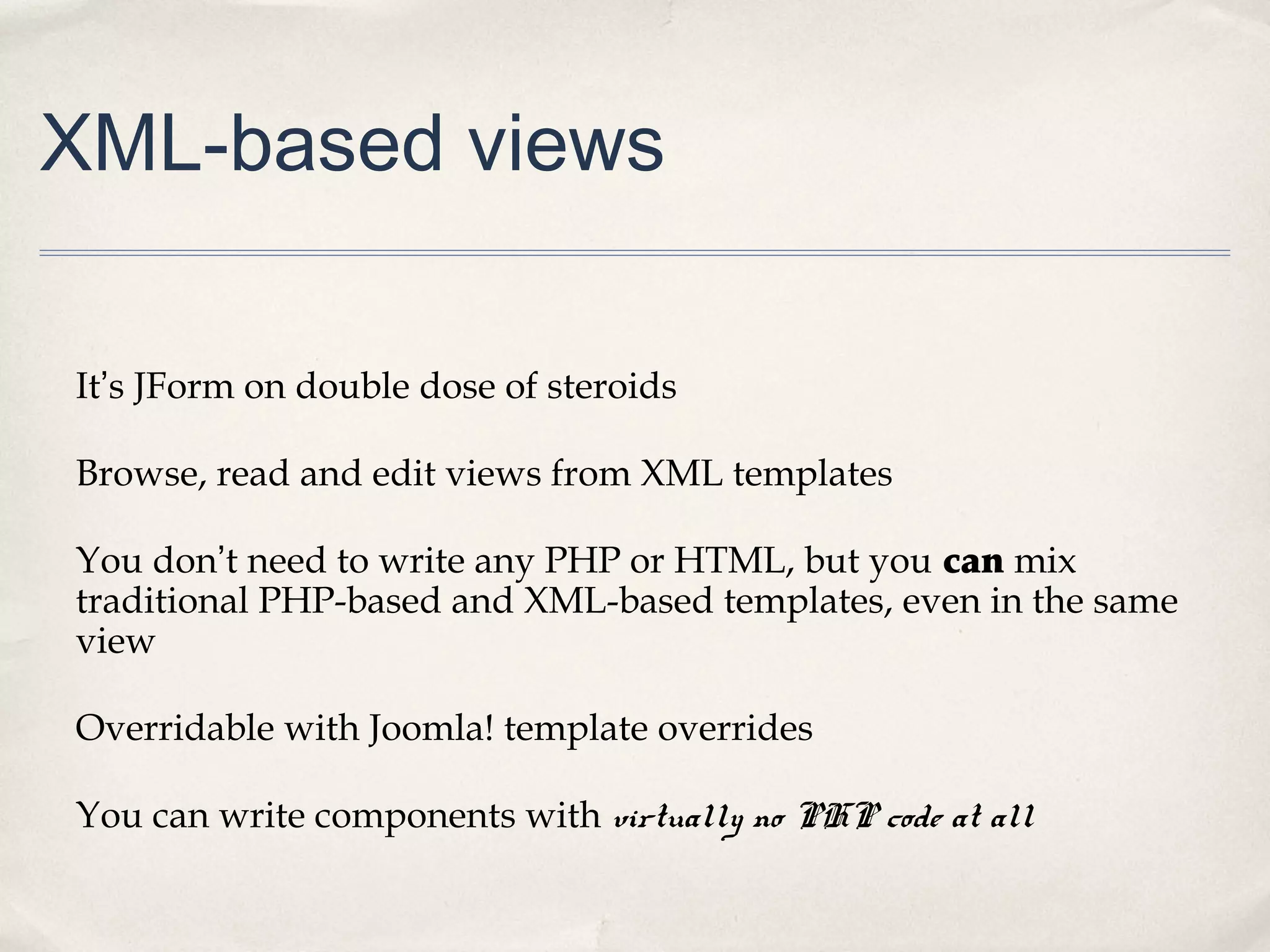 XML-based views
It’s JForm on double dose of steroids
Browse, read and edit views from XML templates
You don’t need to write any PHP or HTML, but you can mix
traditional PHP-based and XML-based templates, even in the same
view
Overridable with Joomla! template overrides
You can write components with virtually no PHP code at all
 