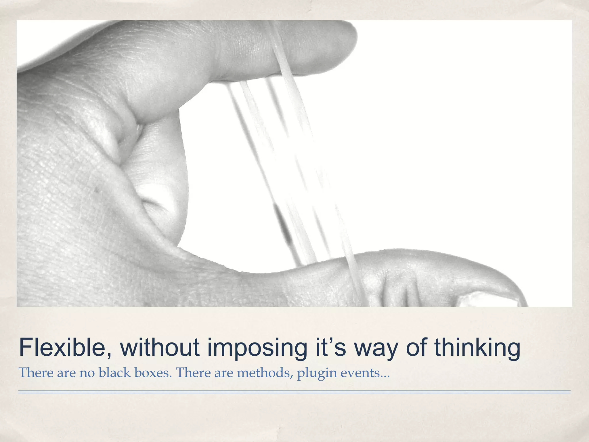 Flexible, without imposing it’s way of thinking
There are no black boxes. There are methods, plugin events...
 