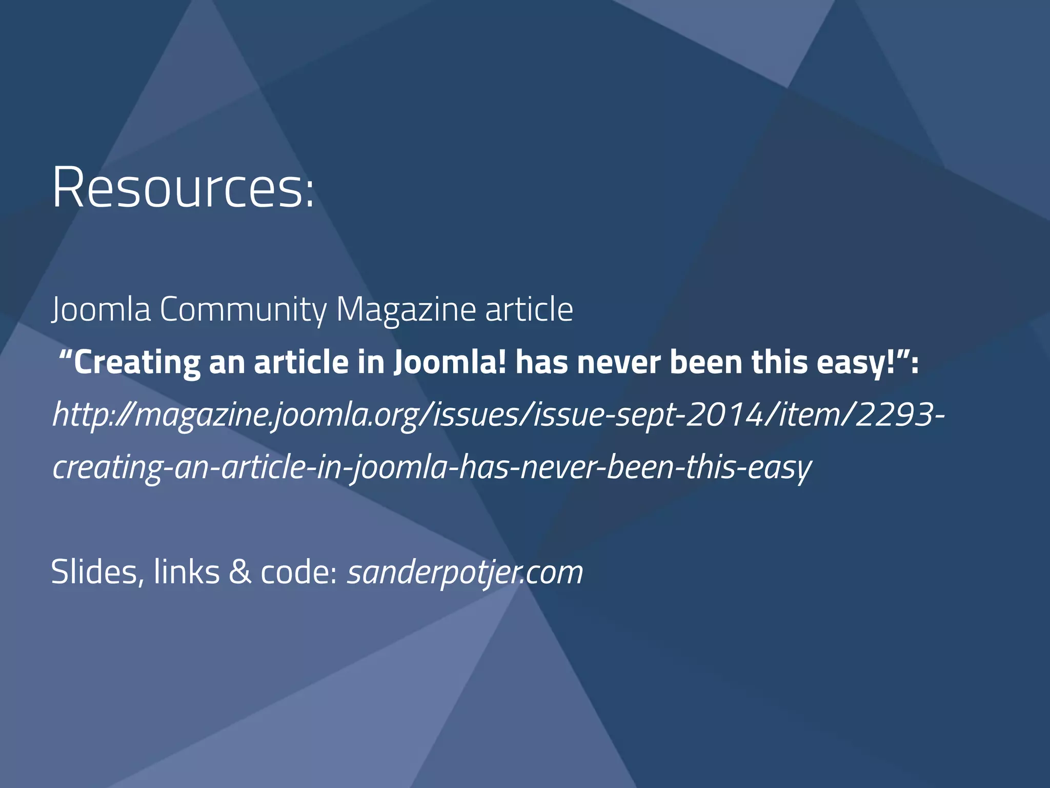 Resources: 
! 
Joomla Community Magazine article 
“Creating an article in Joomla! has never been this easy!”: 
http://magazine.joomla.org/issues/issue-sept-2014/item/2293- 
creating-an-article-in-joomla-has-never-been-this-easy 
! 
Slides, links & code: sanderpotjer.com 
