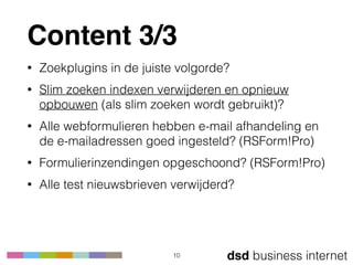 dsd business internet
Content 3/3
• Zoekplugins in de juiste volgorde?
• Slim zoeken indexen verwijderen en opnieuw
opbouwen (als slim zoeken wordt gebruikt)?
• Alle webformulieren hebben e-mail afhandeling en
de e-mailadressen goed ingesteld? (RSForm!Pro)
• Formulierinzendingen opgeschoond? (RSForm!Pro)
• Alle test nieuwsbrieven verwijderd?
10
 