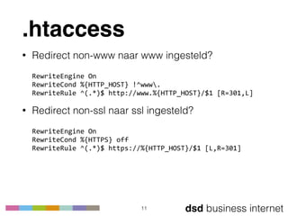 dsd business internet
.htaccess
• Redirect non-www naar www ingesteld? 
 
RewriteEngine	
  On 
RewriteCond	
  %{HTTP_HOST}	
  !^www. 
RewriteRule	
  ^(.*)$	
  http://www.%{HTTP_HOST}/$1	
  [R=301,L]	
  
• Redirect non-ssl naar ssl ingesteld? 
 
RewriteEngine	
  On 
RewriteCond	
  %{HTTPS}	
  off 
RewriteRule	
  ^(.*)$	
  https://%{HTTP_HOST}/$1	
  [L,R=301]
11
 