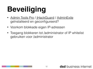 dsd business internet
Beveiliging
• Admin Tools Pro / jHackGuard / AdminExile
geïnstalleerd en geconﬁgureerd?
• Voorkom blokkade eigen IP-adressen
• Toegang blokkeren tot /administrator of IP whitelist
gebruiken voor /administrator
12
 