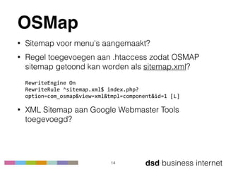 dsd business internet
OSMap
• Sitemap voor menu's aangemaakt?
• Regel toegevoegen aan .htaccess zodat OSMAP
sitemap getoond kan worden als sitemap.xml? 
 
RewriteEngine	
  On 
RewriteRule	
  ^sitemap.xml$	
  index.php?
option=com_osmap&view=xml&tmpl=component&id=1	
  [L]
• XML Sitemap aan Google Webmaster Tools
toegevoegd?
14
 