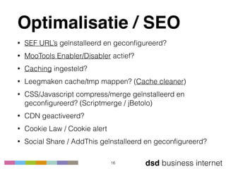 dsd business internet
Optimalisatie / SEO
• SEF URL’s geïnstalleerd en geconﬁgureerd?
• MooTools Enabler/Disabler actief?
• Caching ingesteld?
• Leegmaken cache/tmp mappen? (Cache cleaner)
• CSS/Javascript compress/merge geïnstalleerd en
geconﬁgureerd? (Scriptmerge / jBetolo)
• CDN geactiveerd?
• Cookie Law / Cookie alert
• Social Share / AddThis geïnstalleerd en geconﬁgureerd?
16
 