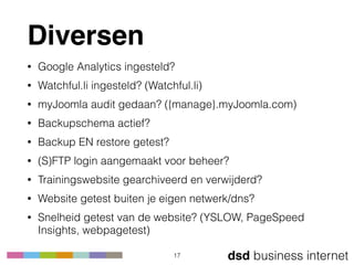 dsd business internet
Diversen
• Google Analytics ingesteld?
• Watchful.li ingesteld? (Watchful.li)
• myJoomla audit gedaan? ({manage}.myJoomla.com)
• Backupschema actief?
• Backup EN restore getest?
• (S)FTP login aangemaakt voor beheer?
• Trainingswebsite gearchiveerd en verwijderd?
• Website getest buiten je eigen netwerk/dns?
• Snelheid getest van de website? (YSLOW, PageSpeed
Insights, webpagetest)
17
 