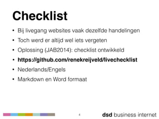 dsd business internet
Checklist
• Bij livegang websites vaak dezelfde handelingen
• Toch werd er altijd wel iets vergeten
• Oplossing (JAB2014): checklist ontwikkeld
• https://github.com/renekreijveld/livechecklist
• Nederlands/Engels
• Markdown en Word formaat
4
 