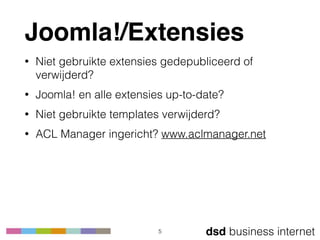dsd business internet
Joomla!/Extensies
• Niet gebruikte extensies gedepubliceerd of
verwijderd?
• Joomla! en alle extensies up-to-date?
• Niet gebruikte templates verwijderd?
• ACL Manager ingericht? www.aclmanager.net
5
 