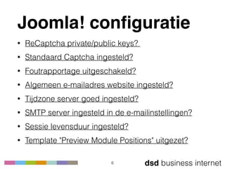 dsd business internet
Joomla! conﬁguratie
• ReCaptcha private/public keys?
• Standaard Captcha ingesteld?
• Foutrapportage uitgeschakeld?
• Algemeen e-mailadres website ingesteld?
• Tijdzone server goed ingesteld?
• SMTP server ingesteld in de e-mailinstellingen?
• Sessie levensduur ingesteld?
• Template "Preview Module Positions" uitgezet?
6
 