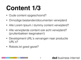 dsd business internet
Content 1/3
• Oude content opgeschoond?
• Onnodige bestanden/documenten verwijderd
• Alle Lorem Ipsum / dummy content verwijderd?
• Alle verwijderde content ook echt verwijderd? 
(prullenbakken leegmaken!)
• Development URL's vervangen naar productie
URL's?
• Robots.txt goed gezet?
8
 