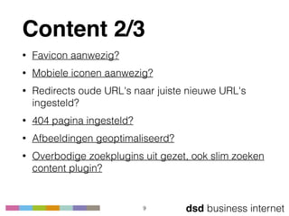 dsd business internet
Content 2/3
• Favicon aanwezig?
• Mobiele iconen aanwezig?
• Redirects oude URL's naar juiste nieuwe URL's
ingesteld?
• 404 pagina ingesteld?
• Afbeeldingen geoptimaliseerd?
• Overbodige zoekplugins uit gezet, ook slim zoeken
content plugin?
9
 