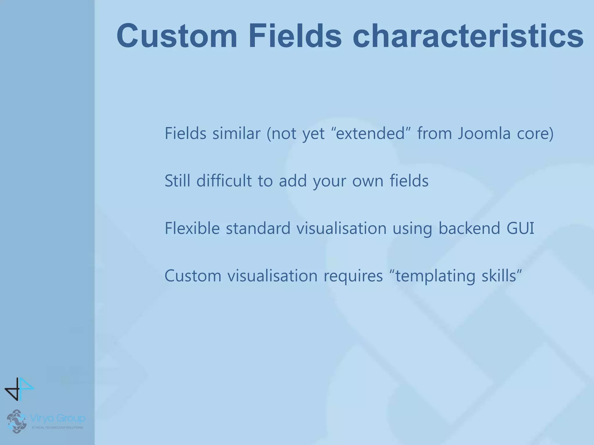 Custom Fields characteristics
Fields similar (not yet “extended” from Joomla core)
Still difficult to add your own fields
Flexible standard visualisation using backend GUI
Custom visualisation requires “templating skills”
 
