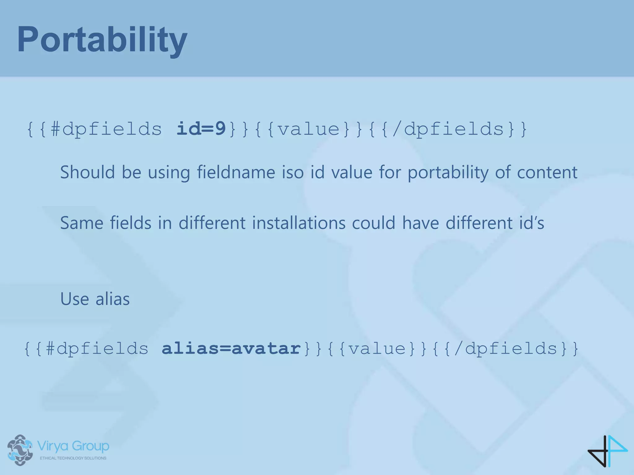 Portability
{{#dpfields id=9}}{{value}}{{/dpfields}}
Should be using fieldname iso id value for portability of content
Same fields in different installations could have different id’s
Use alias
{{#dpfields alias=avatar}}{{value}}{{/dpfields}}
 