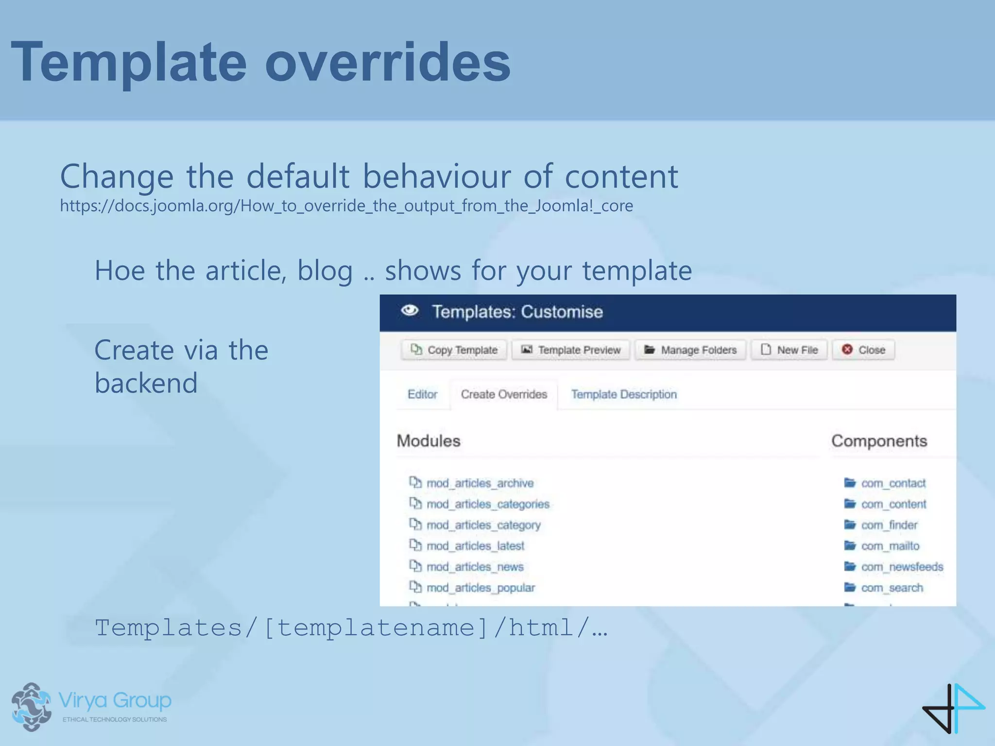Template overrides
Change the default behaviour of content
https://docs.joomla.org/How_to_override_the_output_from_the_Joomla!_core
Hoe the article, blog .. shows for your template
Create via the
backend
Templates/[templatename]/html/…
 