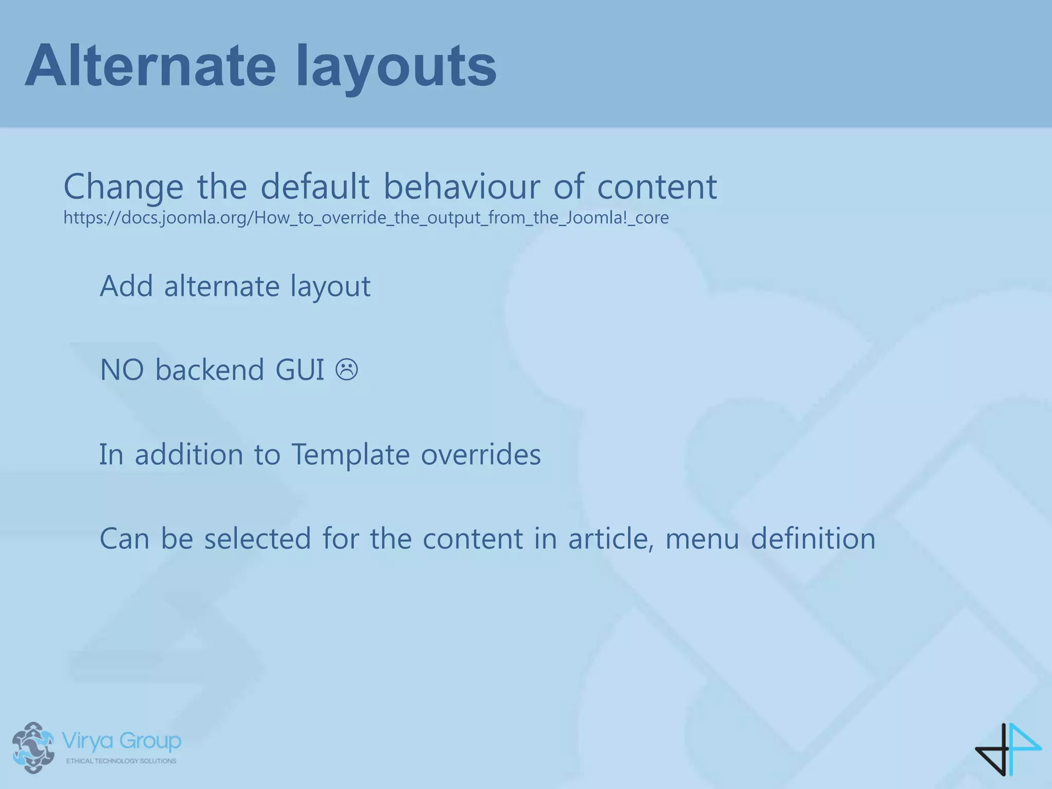 Alternate layouts
Add alternate layout
NO backend GUI 
In addition to Template overrides
Can be selected for the content in article, menu definition
Change the default behaviour of content
https://docs.joomla.org/How_to_override_the_output_from_the_Joomla!_core
 