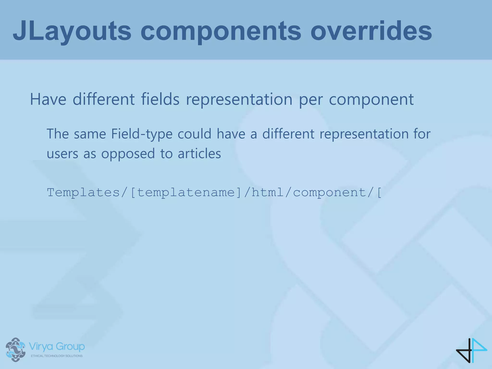 JLayouts components overrides
Have different fields representation per component
The same Field-type could have a different representation for
users as opposed to articles
Templates/[templatename]/html/component/[
 