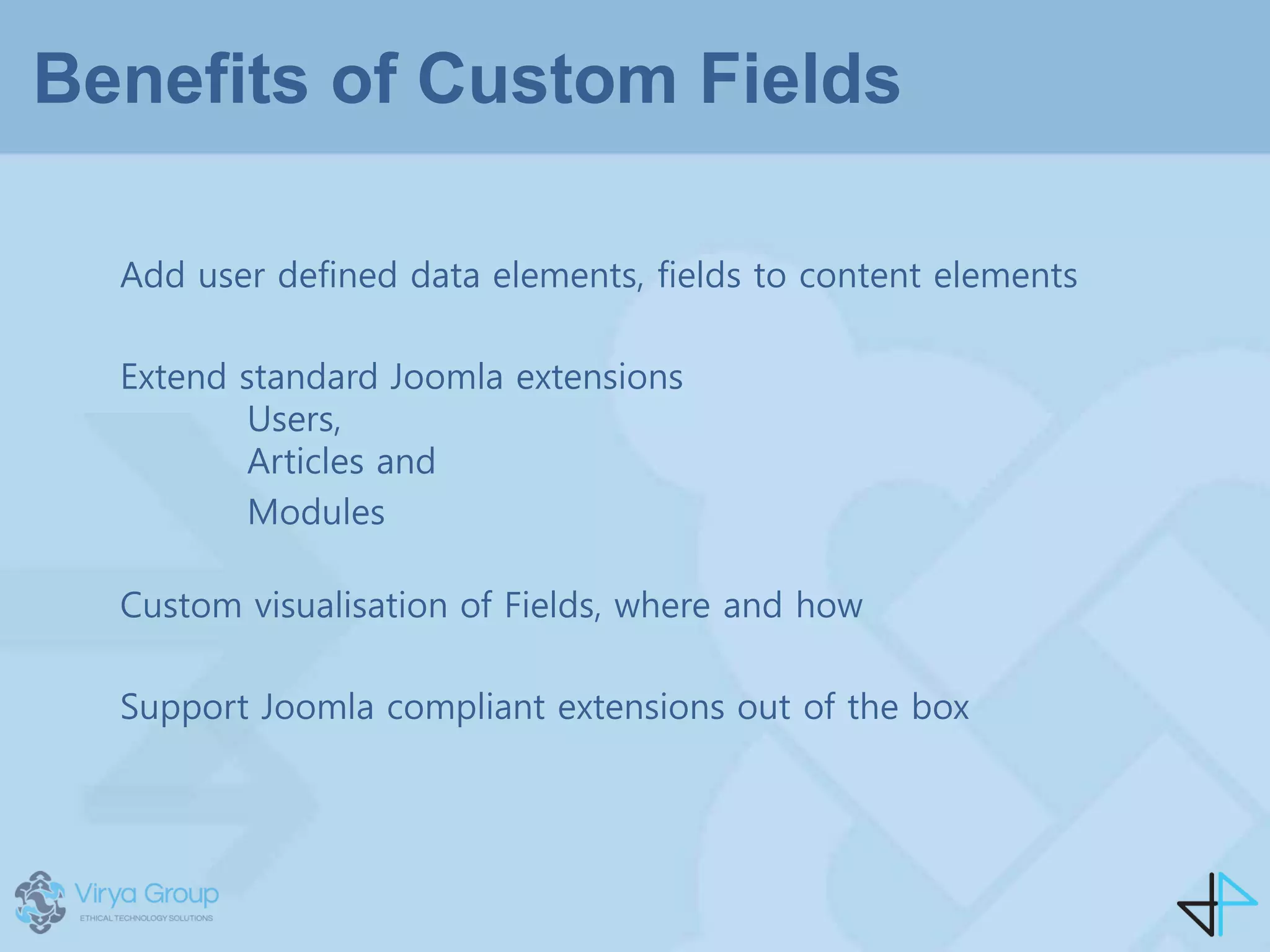 Benefits of Custom Fields
Add user defined data elements, fields to content elements
Extend standard Joomla extensions
Users,
Articles and
Modules
Custom visualisation of Fields, where and how
Support Joomla compliant extensions out of the box
 