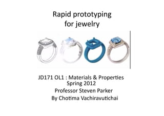 Rapid	
  prototyping	
  	
  
                                      for	
  jewelry	
  




	
   	
  	
  	
  	
  	
  	
  	
  JD171	
  OL1	
  :	
  Materials	
  &	
  Proper=es	
  
                	
  	
   	
  	
  	
   	
   	
   	
   Spring	
  2012	
  
	
  	
  	
  	
  	
  	
  	
  	
  	
  	
  	
  	
  	
  	
  	
  	
  	
  	
  	
  	
  	
  	
  	
  Professor	
  Steven	
  Parker	
  
	
   	
  	
   	
  	
  	
  	
  	
  	
  	
  	
  	
  	
  By	
  Cho=ma	
  Vachiravu=chai	
  
 