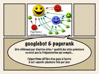 googlebot & pagerank
être référencé par d’autres sites + qualité des sites pointeurs
          ce n’est pas la fréquentation qui compte...

           l’algorithme diffère d’un pays à l’autre
             il est «ajusté» plusieurs fois par jour
 
