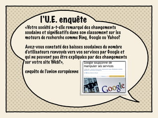 l’U.E. enquête
«Votre société a-t-elle remarqué des changements
soudains et signiﬁcatifs dans son classement sur les
moteurs de recherche comme Bing, Google ou Yahoo?

Avez-vous constaté des baisses soudaines du nombre
d'utilisateurs renvoyés vers vos services par Google et
qui ne peuvent pas être expliquées par des changements
sur votre site Web?»,

enquête de l’union européenne
 