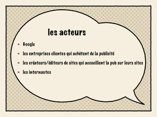 les acteurs
Google

les entreprises clientes qui achètent de la publicité

les créateurs/éditeurs de sites qui accueillent la pub sur leurs sites

les internautes
 