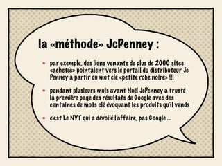 la «méthode» JcPenney :
  par exemple, des liens venants de plus de 2000 sites
  «achetés» pointaient vers le portail du distributeur Jc
  Penney à partir du mot clé «petite robe noire» !!!

  pendant plusieurs mois avant Noël JcPenney a trusté
  la première page des résultats de Google avec des
  centaines de mots clé évoquant les produits qu’il vends

  c’est Le NYT qui a dévoilé l’affaire, pas Google ...
 