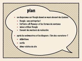 plan
un diaporama sur Google donné en mars devant des lycéens.
   Google : une entreprise !
   l’affaire «JC Penney» et les fermes de contenus
   mieux utiliser Google
   l’avenir des moteurs de recherche

après les webmestres et les blogeurs : l'ère des «curators» ?
   déﬁnitions
   outils
   démo-visites de site
 