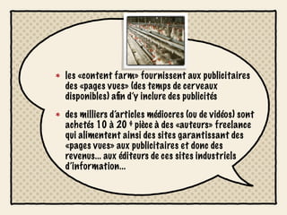 les «content farm» fournissent aux publicitaires
des «pages vues» (des temps de cerveaux
disponibles) aﬁn d’y inclure des publicités
des milliers d’articles médiocres (ou de vidéos) sont
achetés 10 à 20 $ pièce à des «auteurs» freelance
qui alimentent ainsi des sites garantissant des
«pages vues» aux publicitaires et donc des
revenus... aux éditeurs de ces sites industriels
d’information...
 