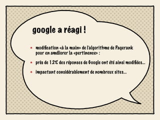 google a réagi !

modiﬁcation «à la main» de l’algorithme de Pagerank
pour en améliorer la «pertinence» :

près de 12% des réponses de Google ont été ainsi modiﬁées...

impactant considérablement de nombreux sites...
 
