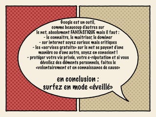 Google est un outil,
                 comme beaucoup d’autres sur
      le net, absolument FANTASTIQUE mais il faut :
           - le connaitre, le maitriser, le dominer
        - sur internet soyez curieux mais critiques
   - les «services gratuits» sur le net se payent d’une
       manière ou d’une autre, soyez en conscient !
- protéger votre vie privée, votre e-réputation et si vous
         dévoilez des éléments personnels, faites le
     «volontairement et en connaissance de cause»

             en conclusion :
         surfez en mode «éveillé»
 
